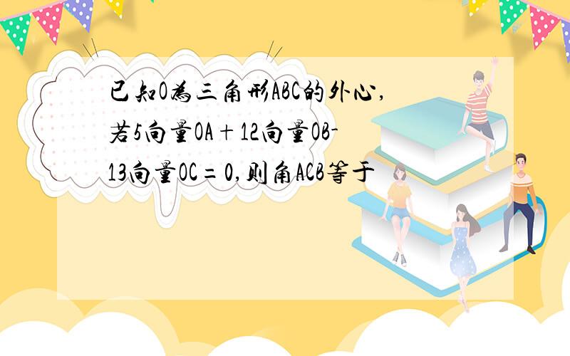 已知O为三角形ABC的外心,若5向量OA+12向量OB-13向量OC=0,则角ACB等于