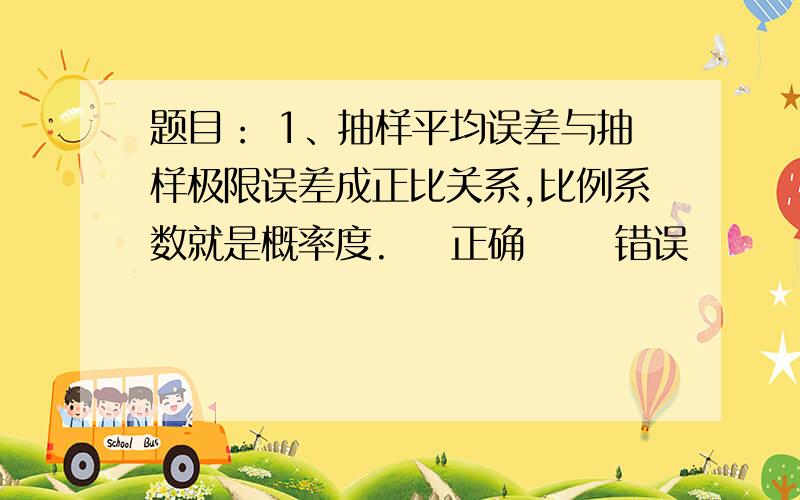 题目： 1、抽样平均误差与抽样极限误差成正比关系,比例系数就是概率度.    正确      错误