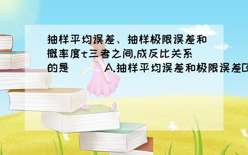 抽样平均误差、抽样极限误差和概率度t三者之间,成反比关系的是（ ） A.抽样平均误差和极限误差B.概率度抽样平均误差、抽样极限误差和概率度t三者之间,成反比关系的是（ ）A.抽样平均误