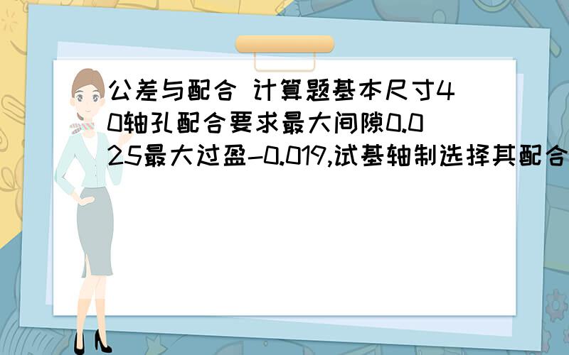 公差与配合 计算题基本尺寸40轴孔配合要求最大间隙0.025最大过盈-0.019,试基轴制选择其配合