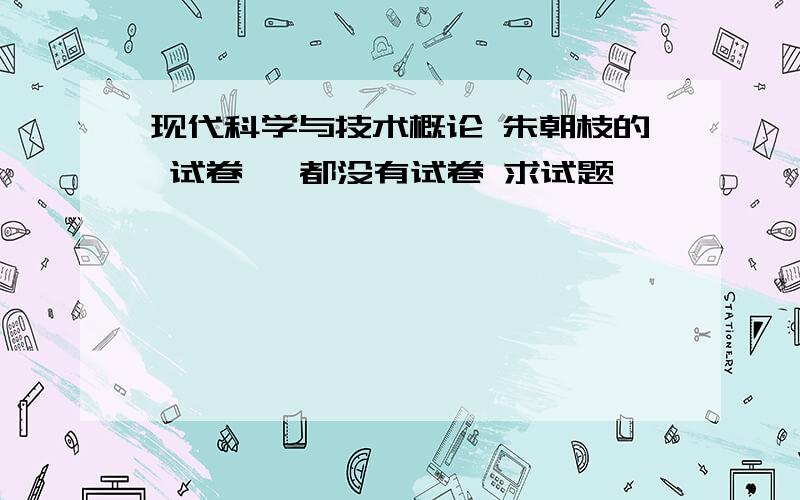 现代科学与技术概论 朱朝枝的 试卷 诶都没有试卷 求试题