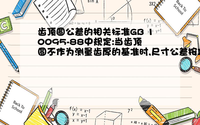 齿顶圆公差的相关标准GB 10095-88中规定:当齿顶圆不作为测量齿厚的基准时,尺寸公差按IT11给定,但不大于0.1Mn.这个标准的最新版GB10095-2008中已经改得和ISO 1328相同了,不知道以上这句话的理论依