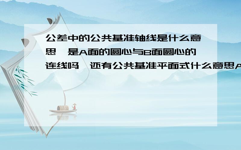 公差中的公共基准轴线是什么意思,是A面的圆心与B面圆心的连线吗,还有公共基准平面式什么意思A-B公共基准中心平面是怎样确定的啊，是不是A的中心线与B的中心线，两条线确定的基准面啊