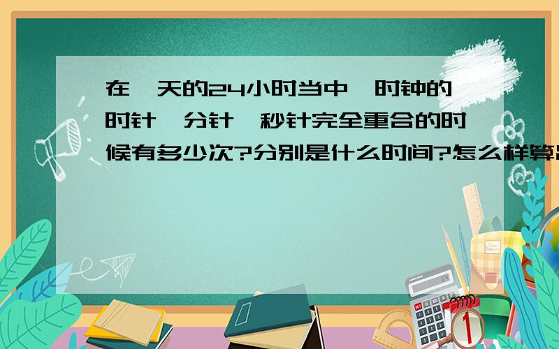 在一天的24小时当中,时钟的时针,分针,秒针完全重合的时候有多少次?分别是什么时间?怎么样算出来?