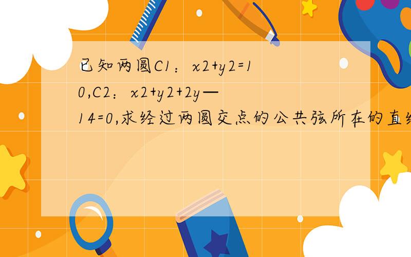 已知两圆C1：x2+y2=10,C2：x2+y2+2y—14=0,求经过两圆交点的公共弦所在的直线方程