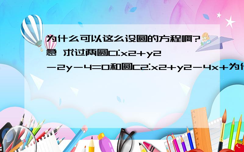 为什么可以这么设圆的方程啊?急 求过两圆C1:x2+y2－2y－4=0和圆C2:x2+y2－4x+为什么可以这么设圆的方程啊?急求过两圆C1:x2+y2－2y－4=0和圆C2:x2+y2－4x+2y=0的交点,且圆心在直线l:2x+4y－1=0上的圆的方