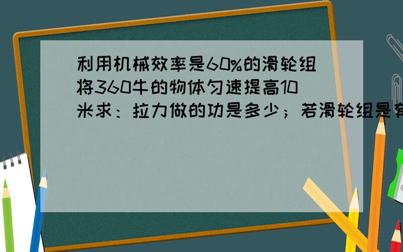 利用机械效率是60%的滑轮组将360牛的物体匀速提高10米求：拉力做的功是多少；若滑轮组是有两个定滑轮和一个动滑轮组成的，问向下的拉力是多少