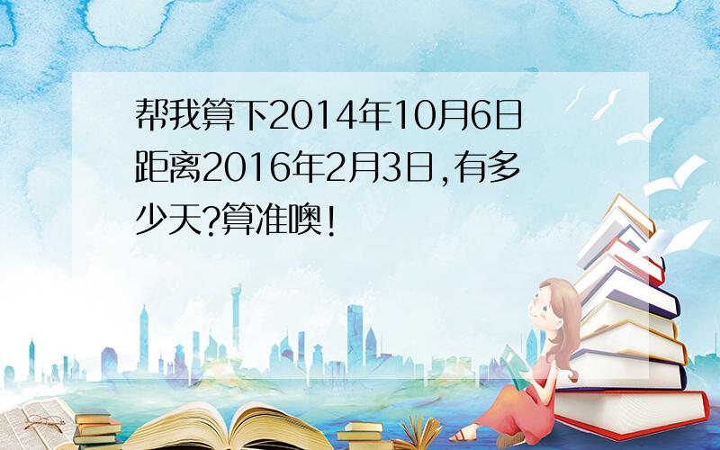 帮我算下2014年10月6日距离2016年2月3日,有多少天?算准噢!