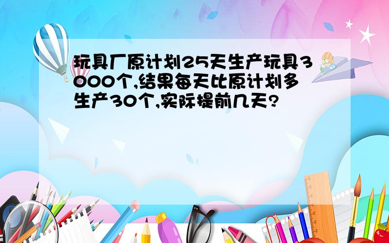 玩具厂原计划25天生产玩具3000个,结果每天比原计划多生产30个,实际提前几天?