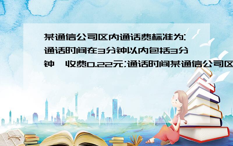 某通信公司区内通话费标准为:通话时间在3分钟以内包括3分钟,收费0.22元;通话时间某通信公司区内通话费标准为:通话时间在3分钟以内包括3分钟,收费0.22元；通话时间超过3分钟,超过部分按每