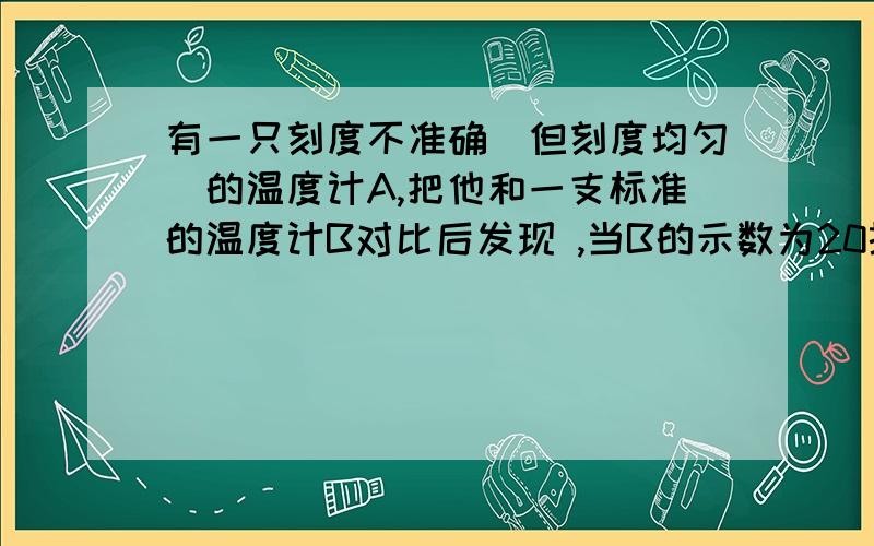 有一只刻度不准确(但刻度均匀)的温度计A,把他和一支标准的温度计B对比后发现 ,当B的示数为20摄氏度时,A的示数为15摄氏度,当B的示数为80摄氏度时,A的示数为78摄氏度.1、当A的示数为-2摄氏度