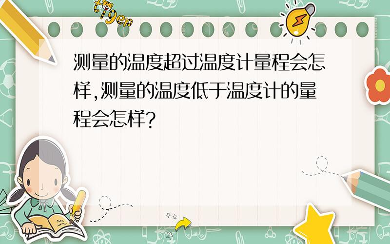 测量的温度超过温度计量程会怎样,测量的温度低于温度计的量程会怎样?