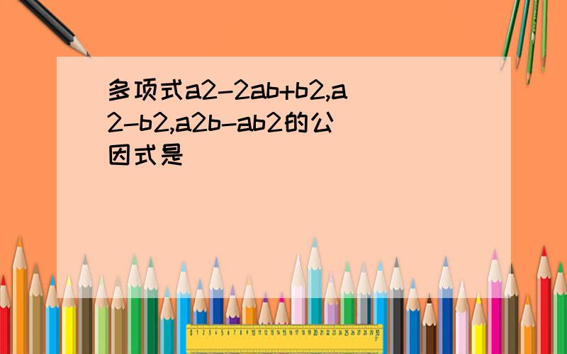 多项式a2-2ab+b2,a2-b2,a2b-ab2的公因式是