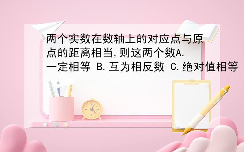 两个实数在数轴上的对应点与原点的距离相当,则这两个数A.一定相等 B.互为相反数 C.绝对值相等 D.以上都不对说清理由.