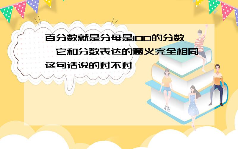 百分数就是分母是100的分数,它和分数表达的意义完全相同这句话说的对不对