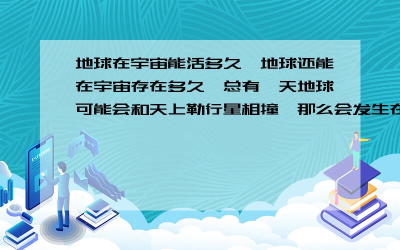 地球在宇宙能活多久`地球还能在宇宙存在多久`总有一天地球可能会和天上勒行星相撞`那么会发生在哪个世纪喃?