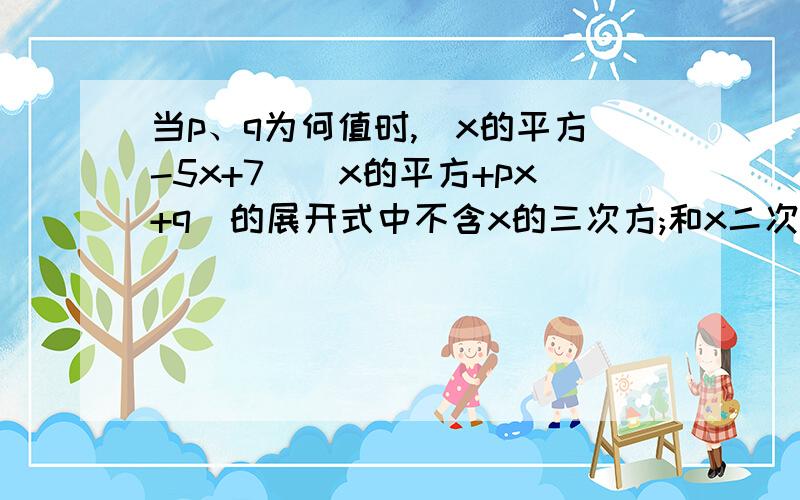 当p、q为何值时,(x的平方-5x+7)(x的平方+px+q)的展开式中不含x的三次方;和x二次方;项