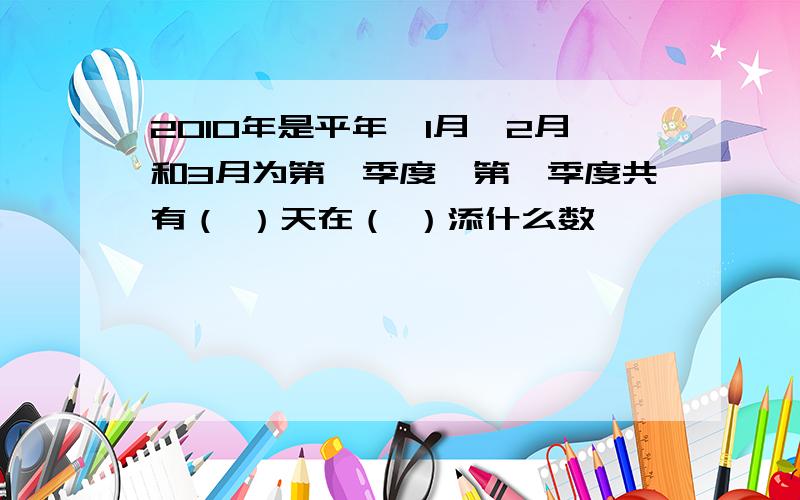 2010年是平年,1月、2月和3月为第一季度,第一季度共有（ ）天在（ ）添什么数