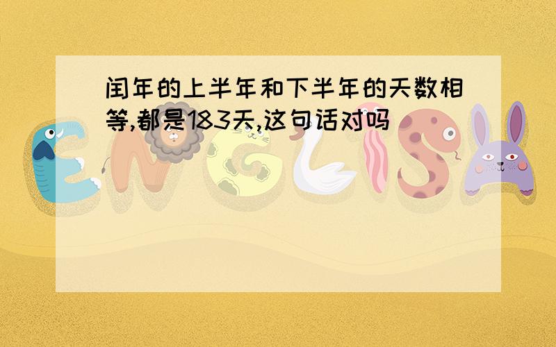 闰年的上半年和下半年的天数相等,都是183天,这句话对吗