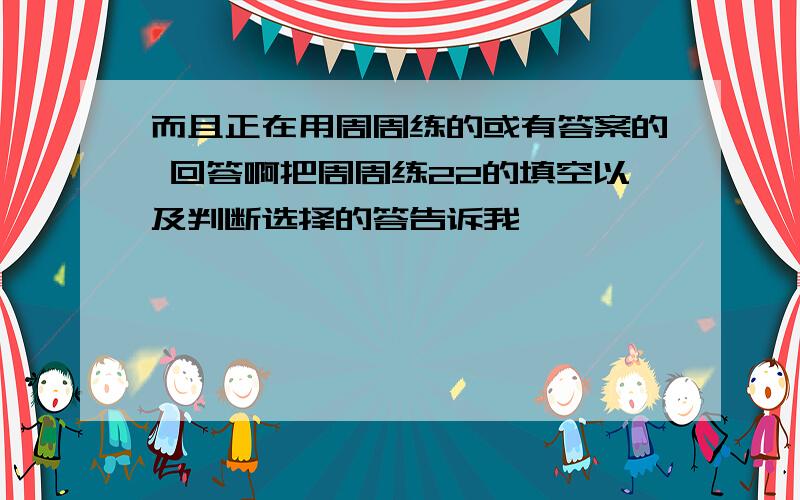 而且正在用周周练的或有答案的 回答啊把周周练22的填空以及判断选择的答告诉我