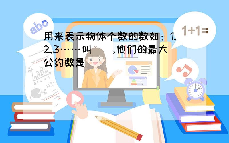 用来表示物体个数的数如：1.2.3……叫（）,他们的最大公约数是（）