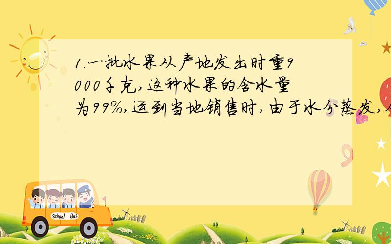 1.一批水果从产地发出时重9000千克,这种水果的含水量为99%,运到当地销售时,由于水分蒸发,含水量降为98.5%.这时这批水果重（    ）千克. 这题还有拍下来的这几道题真的都不会做啊……各位快