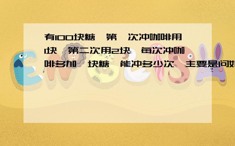 有100块糖,第一次冲咖啡用1块,第二次用2块,每次冲咖啡多加一块糖,能冲多少次,主要是问如何计算?