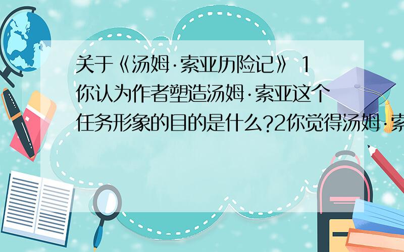 关于《汤姆·索亚历险记》 1你认为作者塑造汤姆·索亚这个任务形象的目的是什么?2你觉得汤姆·索亚是一个什么样的孩子?你是否欣赏他的言谈举止?为什么?3你希望经历汤姆·索亚那样的“历