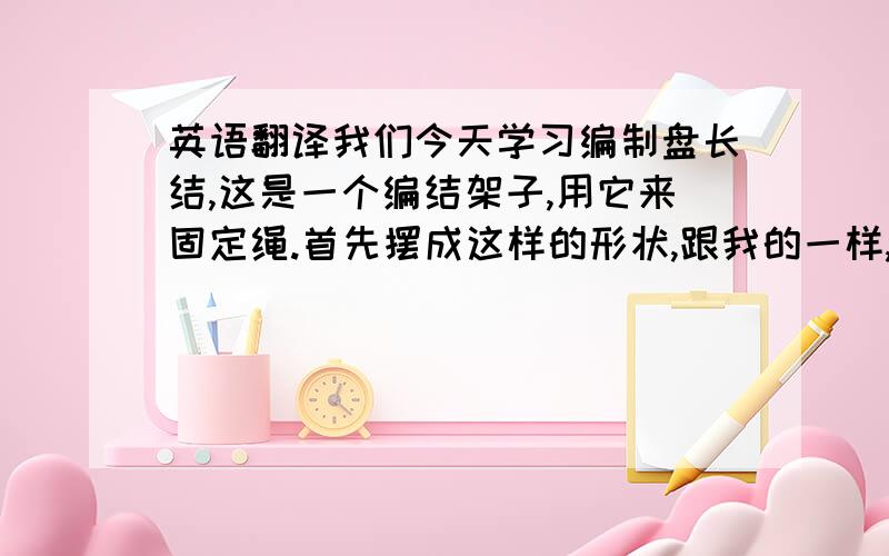 英语翻译我们今天学习编制盘长结,这是一个编结架子,用它来固定绳.首先摆成这样的形状,跟我的一样,把有孔的固定点放在右下角.穿绳和挑绳是一样的,就是从其它绳下面穿过,压绳就是从其