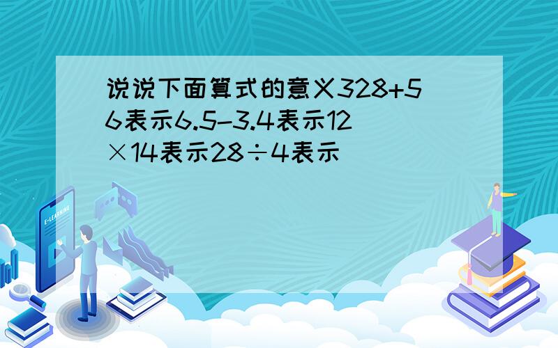 说说下面算式的意义328+56表示6.5-3.4表示12×14表示28÷4表示