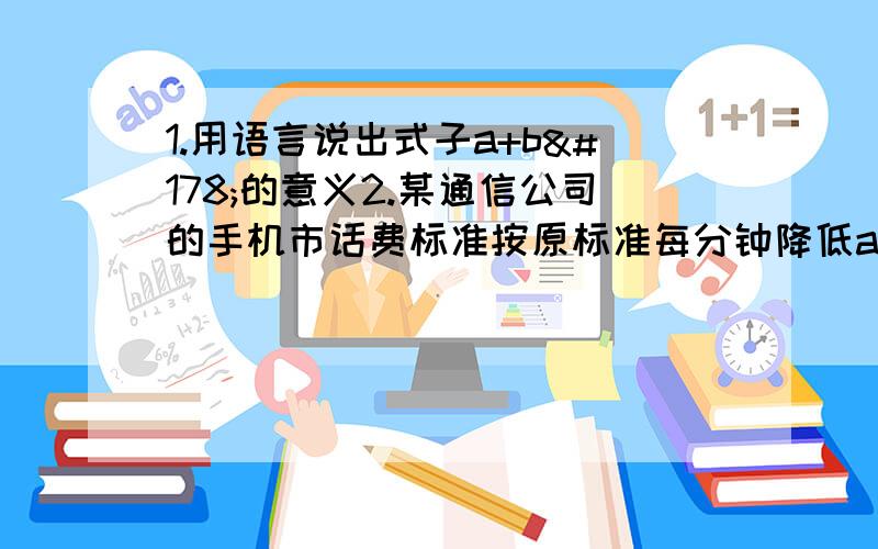 1.用语言说出式子a+b²的意义2.某通信公司的手机市话费标准按原标准每分钟降低a元后,再次下调20%,现在收费标准是每分钟b元则原收费标准每分钟是__________元.