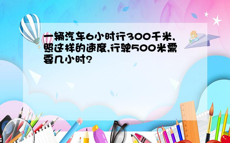 一辆汽车6小时行300千米,照这样的速度,行驶500米需要几小时?