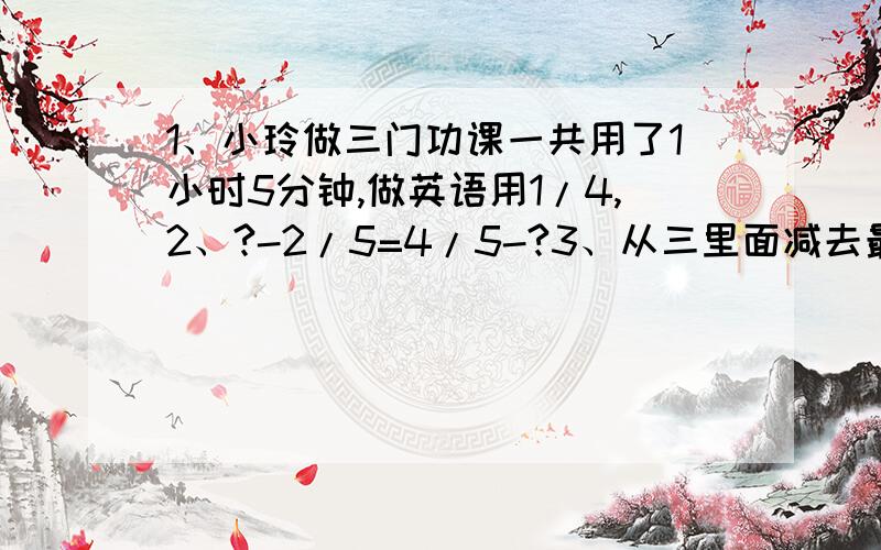 1、小玲做三门功课一共用了1小时5分钟,做英语用1/4,2、?-2/5=4/5-?3、从三里面减去最大的分数单位,还剩?4、6/7-2/7表示（）个1/7,等于()个1/7,即（）5、王师傅将一根六米长的钢管据成三段,一共花