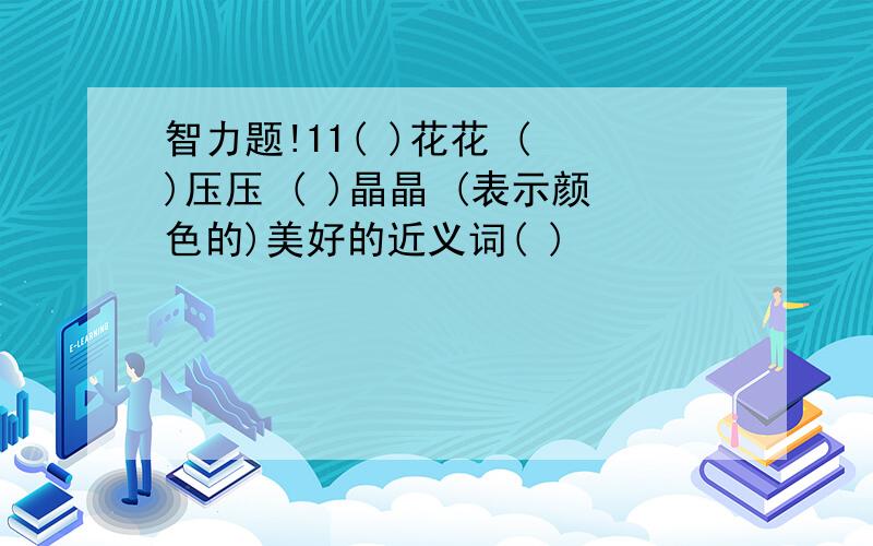 智力题!11( )花花 ( )压压 ( )晶晶 (表示颜色的)美好的近义词( )