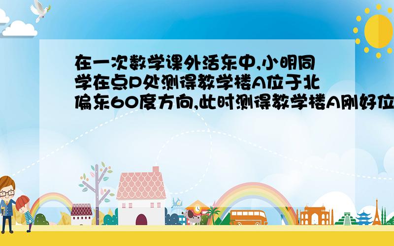 在一次数学课外活东中,小明同学在点P处测得教学楼A位于北偏东60度方向,此时测得教学楼A刚好位于正北...在一次数学课外活东中,小明同学在点P处测得教学楼A位于北偏东60度方向,此时测得教