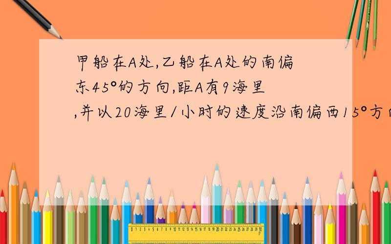 甲船在A处,乙船在A处的南偏东45°的方向,距A有9海里,并以20海里/小时的速度沿南偏西15°方向航行,若甲船以28海里/小时的速度航行,应沿什么方向,用多少小时能尽快追上乙船.