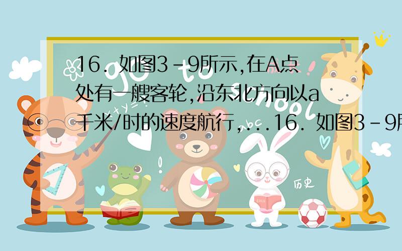 16．如图3-9所示,在A点处有一艘客轮,沿东北方向以a千米/时的速度航行,...16．如图3-9所示,在A点处有一艘客轮,沿东北方向以a千米/时的速度航行,同时在A点正北处B有一艘加油船以b千米/时的速