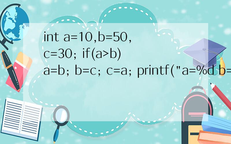 int a=10,b=50,c=30; if(a>b) a=b; b=c; c=a; printf(