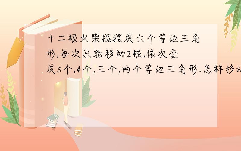 十二根火柴棍摆成六个等边三角形,每次只能移动2根,依次变成5个,4个,三个,两个等边三角形.怎样移动?十二根火柴棍摆成六个等边三角形,每次只能移动2根,依次变成5个等边三角形,4个等边三角