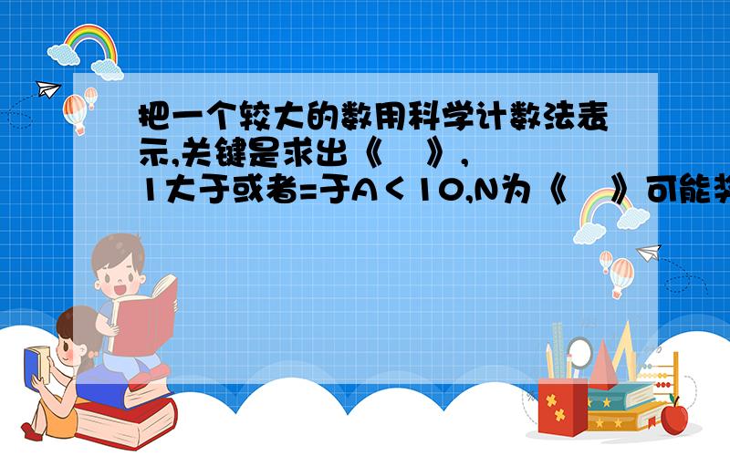 把一个较大的数用科学计数法表示,关键是求出《    》,1大于或者=于A＜10,N为《    》可能奖分啊,5分钟时间,速度啊~~~~~~~~~!