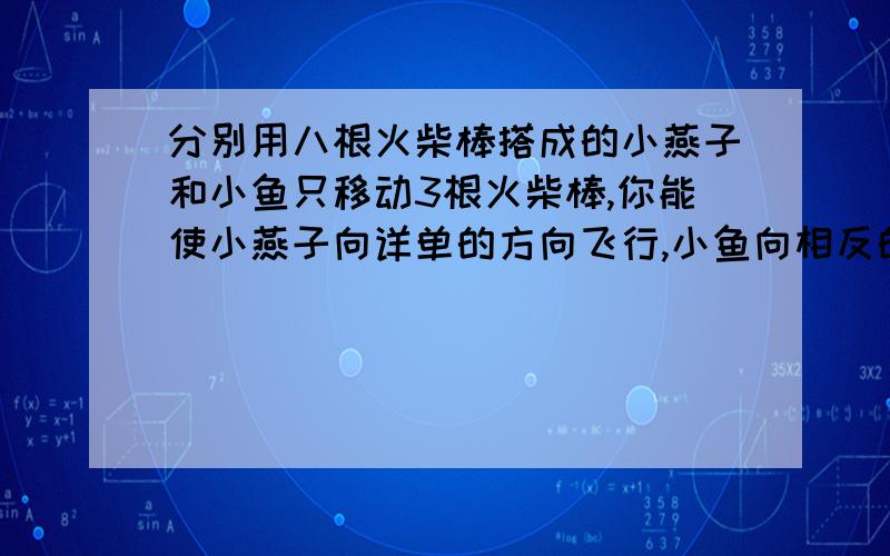 分别用八根火柴棒搭成的小燕子和小鱼只移动3根火柴棒,你能使小燕子向详单的方向飞行,小鱼向相反的方向游动吗?如图http://hiphotos.baidu.com/%CE%D2%B7%C7%B5%CD%CB%D7/pic/item/aff7f5255f7b5b2a8744f9ae.jpg