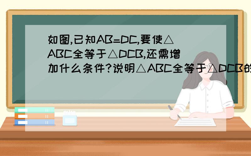 如图,已知AB=DC,要使△ABC全等于△DCB,还需增加什么条件?说明△ABC全等于△DCB的理由.这七下的数学作业本（2）的第五页的第五题.