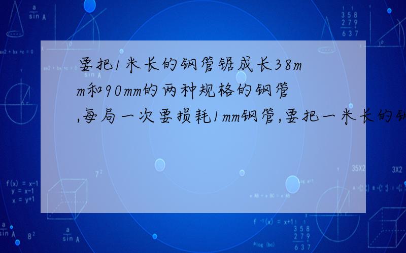 要把1米长的钢管锯成长38mm和90mm的两种规格的钢管,每局一次要损耗1mm钢管,要把一米长的钢管锯成38MM,和90MM的小管,每锯一次都会损耗1MM,这根钢管锯38MM,90MM的钢管各多少根,才最节省?