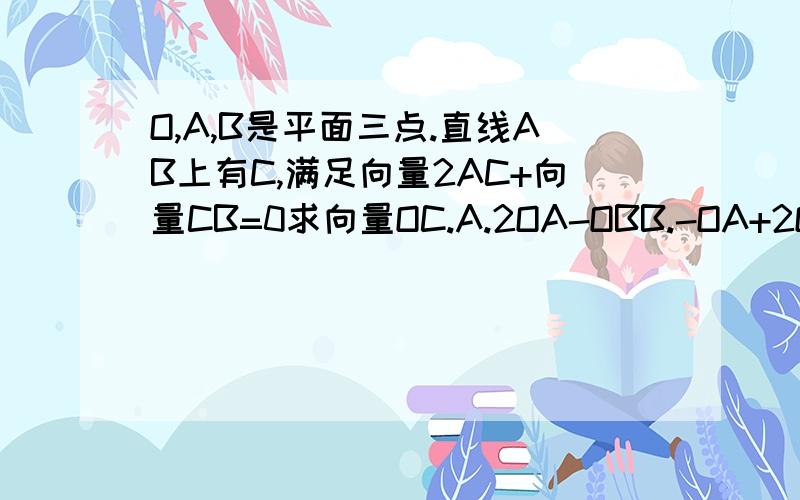 O,A,B是平面三点.直线AB上有C,满足向量2AC+向量CB=0求向量OC.A.2OA-OBB.-OA+2OBC.2/3OA-1/3OBD.-1/3OA+2/3OB