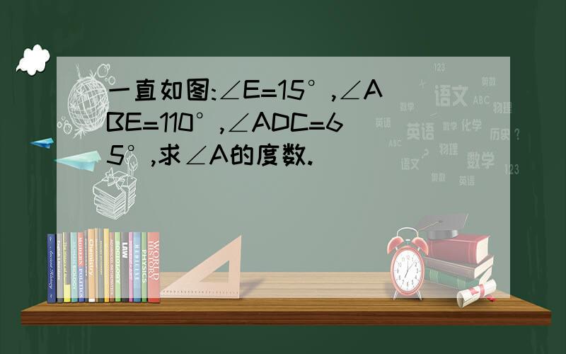 一直如图:∠E=15°,∠ABE=110°,∠ADC=65°,求∠A的度数.