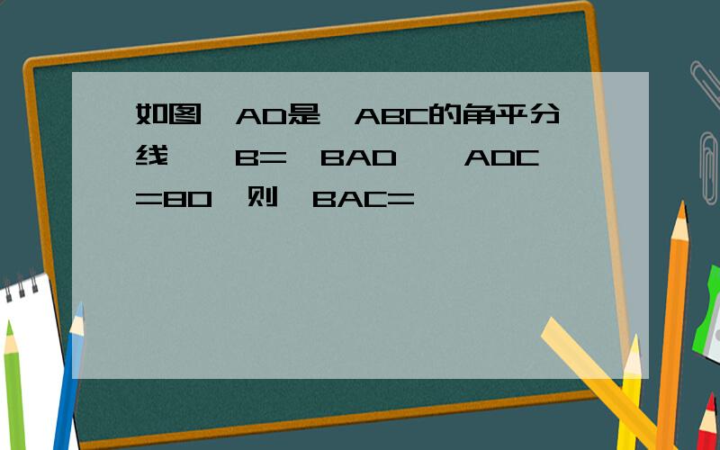 如图,AD是△ABC的角平分线,∠B=∠BAD,∠ADC=80°则∠BAC=