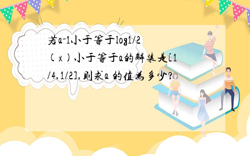 若a-1小于等于log1/2(x)小于等于a的解集是[1/4,1/2],则求a 的值为多少?