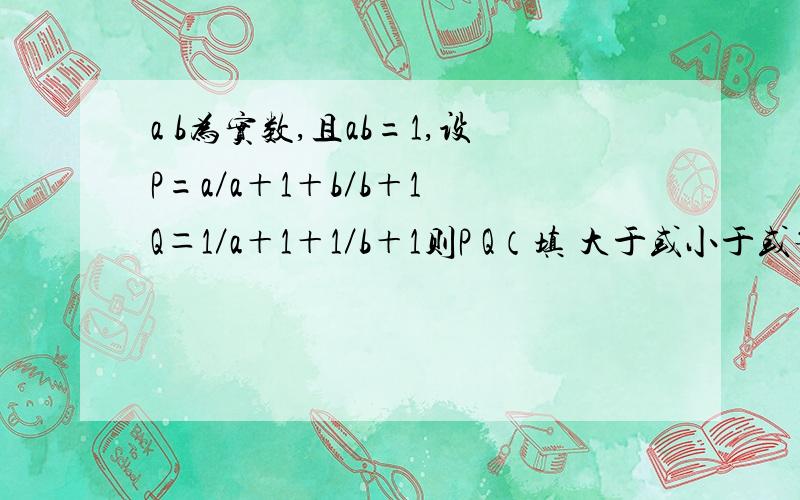 a b为实数,且ab=1,设P=a／a＋1＋b／b＋1 Q＝1／a＋1＋1／b＋1则P Q（填 大于或小于或等于）请把为什么是等于的