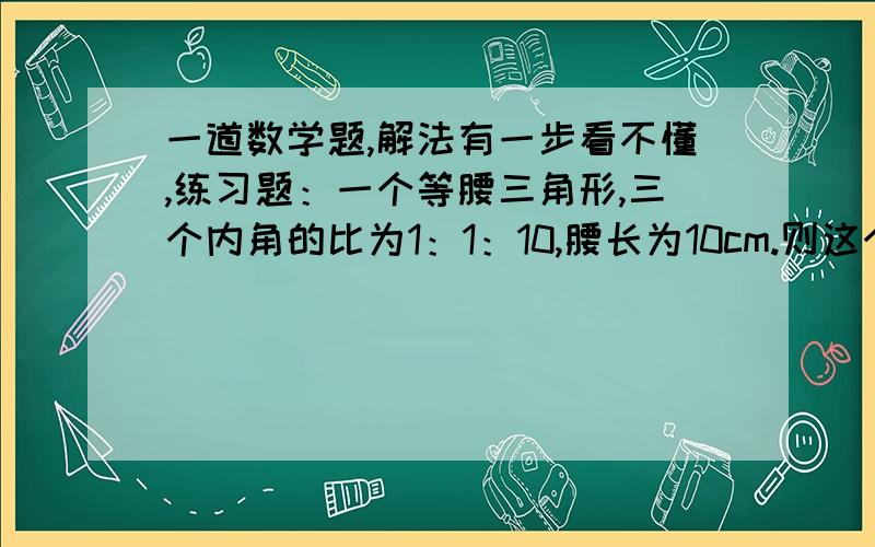 一道数学题,解法有一步看不懂,练习题：一个等腰三角形,三个内角的比为1：1：10,腰长为10cm.则这个三角形的面积为____ 由题意得此三角形各角角度为15度 15的150度 设底边上的高为h 底边长为2t