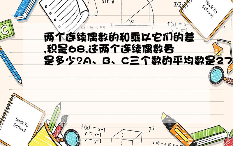 两个连续偶数的和乘以它们的差,积是68,这两个连续偶数各是多少?A、B、C三个数的平均数是270,A比B大18,B比C小75,求A、B、C、三个数各是多少?